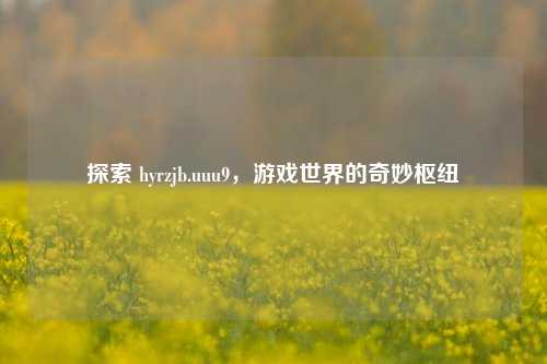 探索 hyrzjb.uuu9，游戏世界的奇妙枢纽