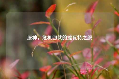 原神，危机四伏的提瓦特之旅