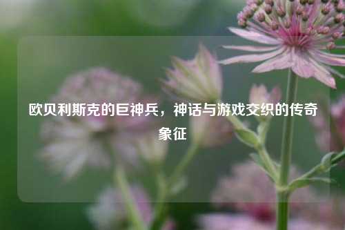 欧贝利斯克的巨神兵，神话与游戏交织的传奇象征