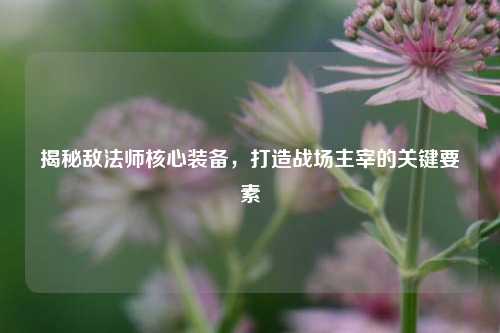 揭秘敌法师核心装备，打造战场主宰的关键要素