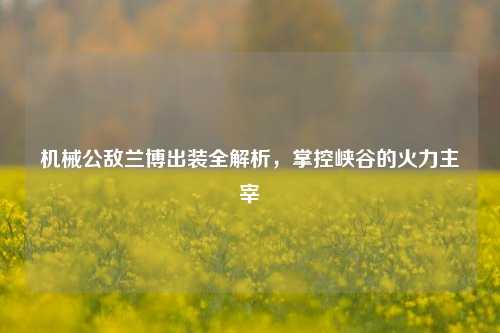 机械公敌兰博出装全解析，掌控峡谷的火力主宰