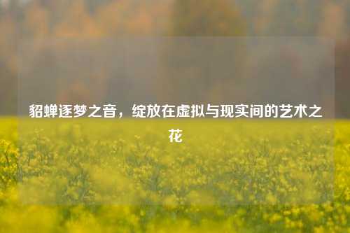 貂蝉逐梦之音，绽放在虚拟与现实间的艺术之花