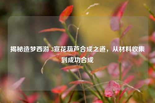 揭秘造梦西游 3宣花葫芦合成之道，从材料收集到成功合成