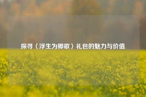 探寻〈浮生为卿歌〉礼包的魅力与价值