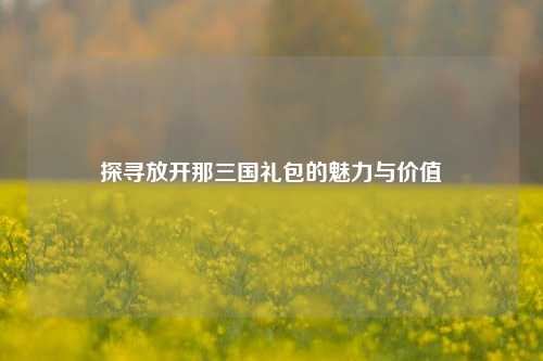 探寻放开那三国礼包的魅力与价值