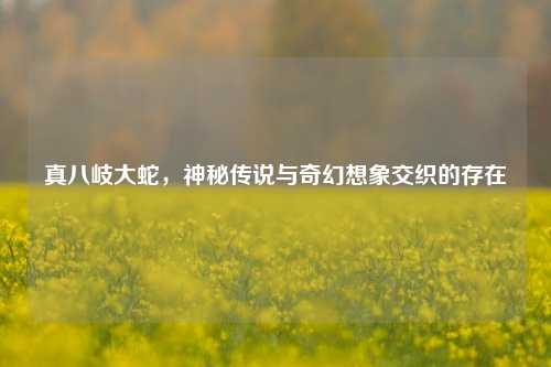 真八岐大蛇，神秘传说与奇幻想象交织的存在