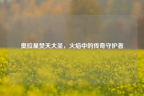 奥拉星焚天大圣，火焰中的传奇守护者