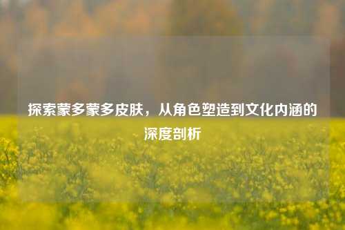 探索蒙多蒙多皮肤，从角色塑造到文化内涵的深度剖析