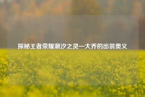探秘王者荣耀潮汐之灵—大乔的出装奥义