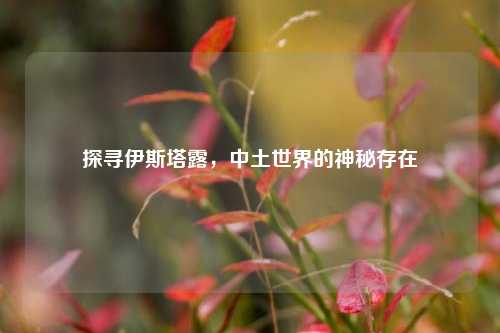 探寻伊斯塔露，中土世界的神秘存在