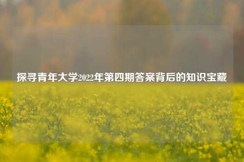 探寻青年大学2022年第四期答案背后的知识宝藏