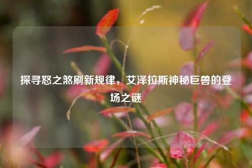 探寻怒之煞刷新规律，艾泽拉斯神秘巨兽的登场之谜