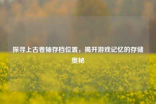 探寻上古卷轴存档位置，揭开游戏记忆的存储奥秘