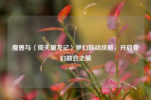魔兽与〈倚天屠龙记〉梦幻联动攻略，开启奇幻融合之旅