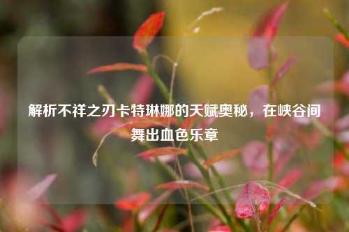 解析不祥之刃卡特琳娜的天赋奥秘，在峡谷间舞出血色乐章