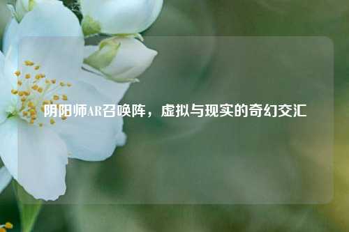 阴阳师AR召唤阵，虚拟与现实的奇幻交汇