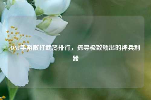 DNF手游散打武器排行，探寻极致输出的神兵利器
