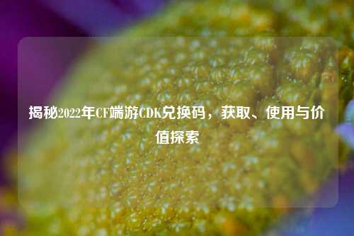 揭秘2022年CF端游CDK兑换码，获取、使用与价值探索