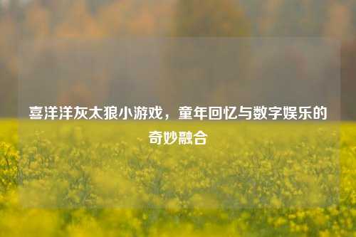 喜洋洋灰太狼小游戏，童年回忆与数字娱乐的奇妙融合