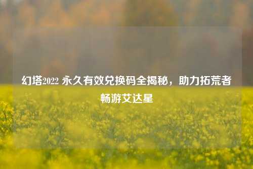 幻塔2022 永久有效兑换码全揭秘，助力拓荒者畅游艾达星