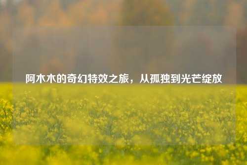 阿木木的奇幻特效之旅，从孤独到光芒绽放