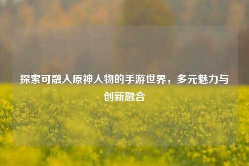 探索可融入原神人物的手游世界，多元魅力与创新融合