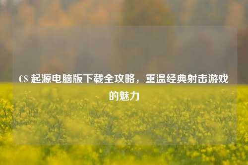 CS 起源电脑版下载全攻略，重温经典射击游戏的魅力