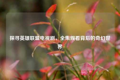 探寻英雄联盟电视剧，全集观看背后的奇幻世界