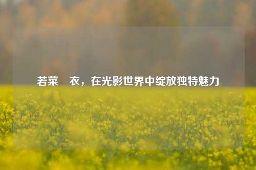 若菜亜衣，在光影世界中绽放独特魅力