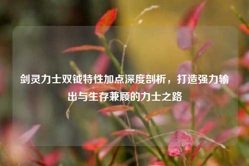 剑灵力士双钺特性加点深度剖析，打造强力输出与生存兼顾的力士之路