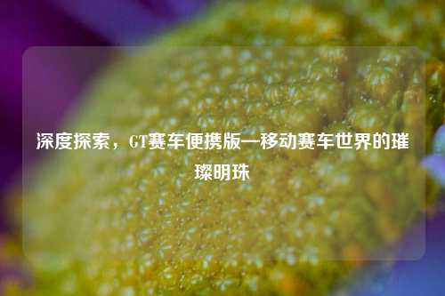 深度探索，GT赛车便携版—移动赛车世界的璀璨明珠