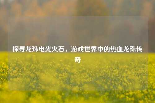 探寻龙珠电光火石，游戏世界中的热血龙珠传奇