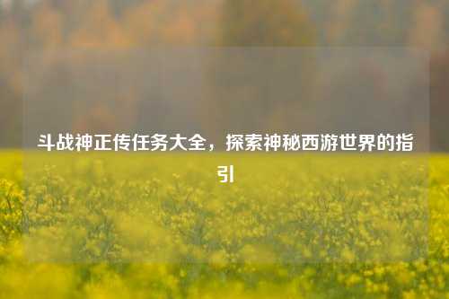 斗战神正传任务大全，探索神秘西游世界的指引