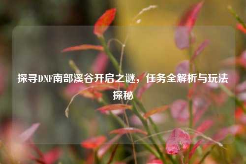 探寻DNF南部溪谷开启之谜，任务全解析与玩法探秘