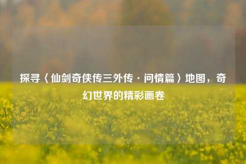 探寻〈仙剑奇侠传三外传·问情篇〉地图，奇幻世界的精彩画卷
