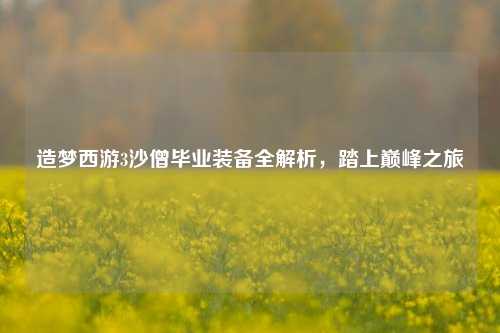 造梦西游3沙僧毕业装备全解析，踏上巅峰之旅