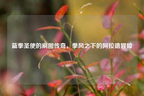 蓝拳圣使的刷图传奇，拳风之下的阿拉德冒险