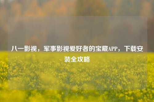 八一影视，军事影视爱好者的宝藏APP，下载安装全攻略