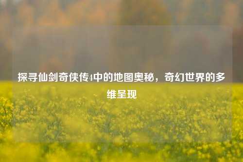 探寻仙剑奇侠传4中的地图奥秘，奇幻世界的多维呈现