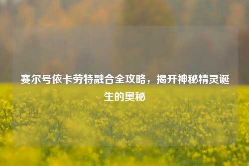 赛尔号依卡劳特融合全攻略，揭开神秘精灵诞生的奥秘