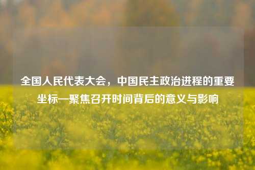 全国人民代表大会，中国民主政治进程的重要坐标—聚焦召开时间背后的意义与影响