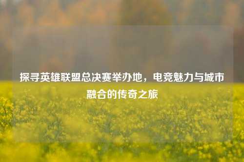 探寻英雄联盟总决赛举办地，电竞魅力与城市融合的传奇之旅