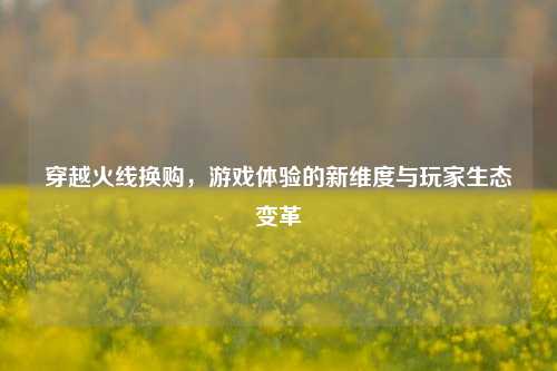 穿越火线换购，游戏体验的新维度与玩家生态变革