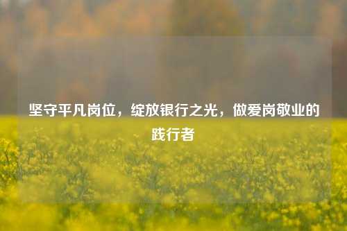 坚守平凡岗位，绽放银行之光，做爱岗敬业的践行者