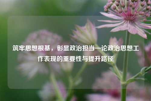 筑牢思想根基，彰显政治担当—论政治思想工作表现的重要性与提升路径