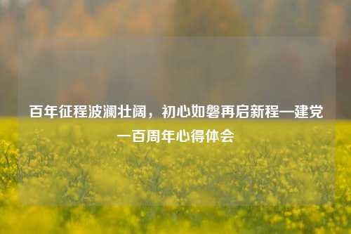 百年征程波澜壮阔，初心如磐再启新程—建党一百周年心得体会