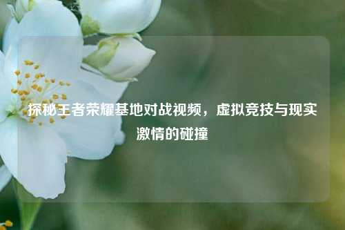 探秘王者荣耀基地对战视频，虚拟竞技与现实激情的碰撞