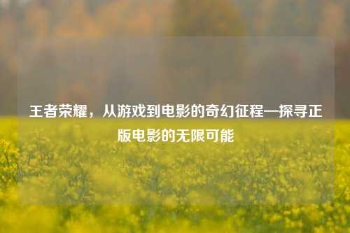 王者荣耀，从游戏到电影的奇幻征程—探寻正版电影的无限可能