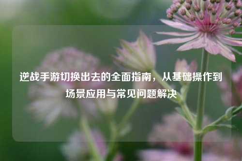 逆战手游切换出去的全面指南，从基础操作到场景应用与常见问题解决