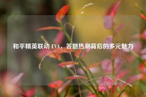 和平精英联动 EVA，答题热潮背后的多元魅力